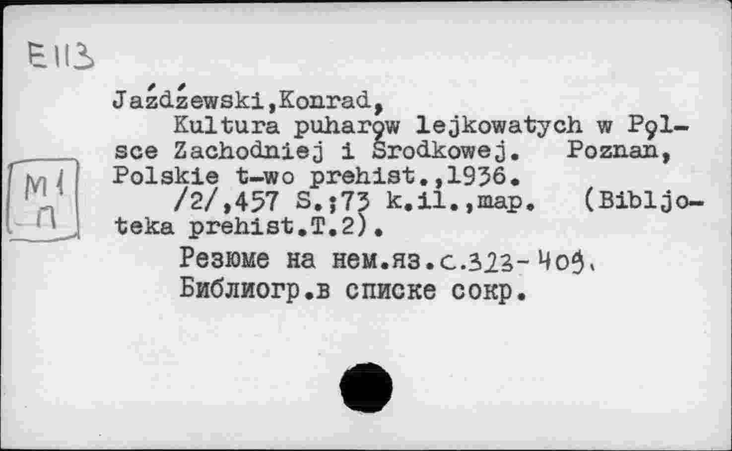 ﻿eus
J azdzewski, Konrad.,
Kultura puharow lejkowatych w P9I-sce Zachodniej і Srod.kowej. Poznan, Polskie t-wo prahlst.,1936.
/2/,457 S.j73 k.il.,map.	(Bibljo-
teka prehist.T.2).
Резюме на нем.яз.с.зіг-
Библиогр.в списке сокр.